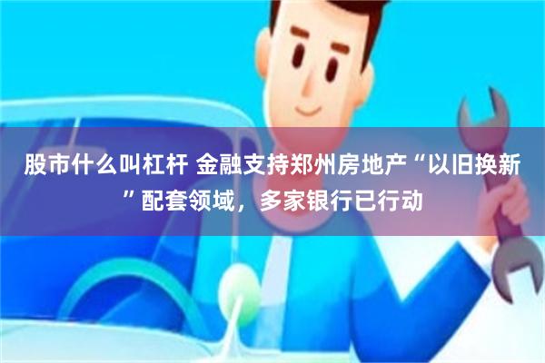 股市什么叫杠杆 金融支持郑州房地产“以旧换新”配套领域，多家银行已行动