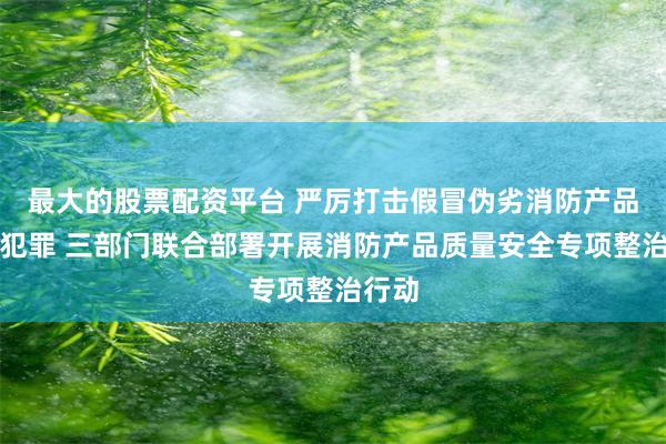 最大的股票配资平台 严厉打击假冒伪劣消防产品违法犯罪 三部门联合部署开展消防产品质量安全专项整治行动