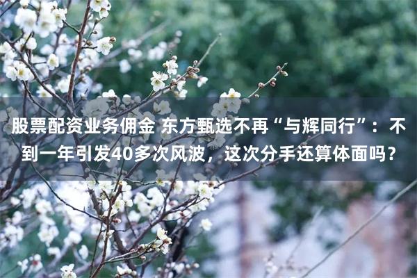 股票配资业务佣金 东方甄选不再“与辉同行”：不到一年引发40多次风波，这次分手还算体面吗？