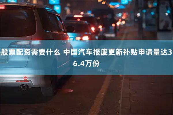 股票配资需要什么 中国汽车报废更新补贴申请量达36.4万份