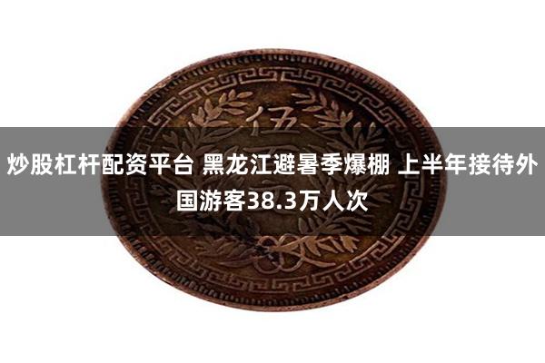 炒股杠杆配资平台 黑龙江避暑季爆棚 上半年接待外国游客38.3万人次