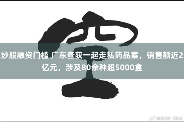 炒股融资门槛 广东查获一起走私药品案，销售额近2亿元，涉及80余种超5000盒