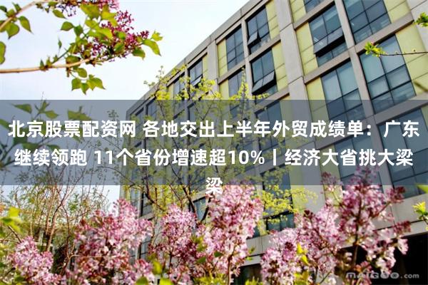 北京股票配资网 各地交出上半年外贸成绩单：广东继续领跑 11个省份增速超10%丨经济大省挑大梁