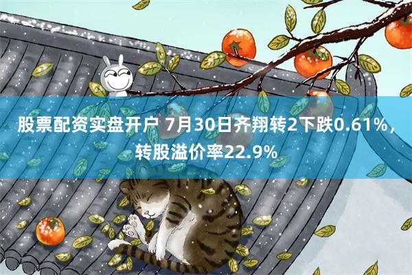 股票配资实盘开户 7月30日齐翔转2下跌0.61%，转股溢价率22.9%