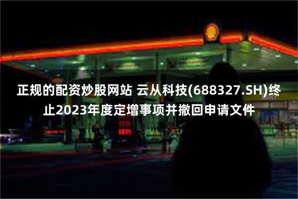 正规的配资炒股网站 云从科技(688327.SH)终止2023年度定增事项并撤回申请文件