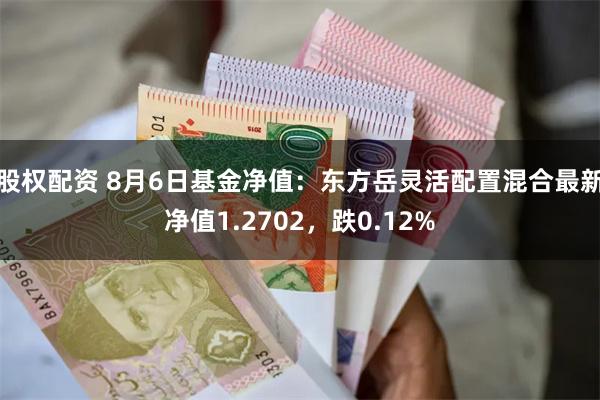 股权配资 8月6日基金净值：东方岳灵活配置混合最新净值1.2702，跌0.12%