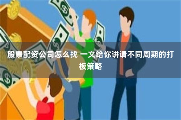 股票配资公司怎么找 一文给你讲请不同周期的打板策略