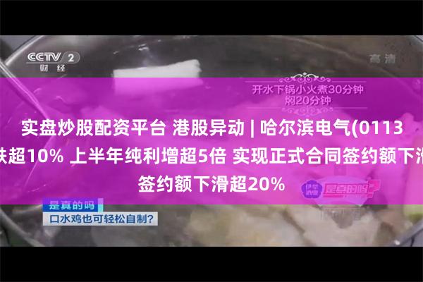 实盘炒股配资平台 港股异动 | 哈尔滨电气(01133)绩后跌超10% 上半年纯利增超5倍 实现正式合同签约额下滑超20%