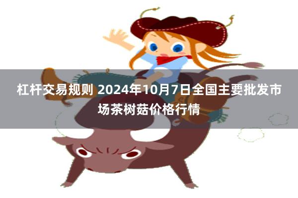 杠杆交易规则 2024年10月7日全国主要批发市场茶树菇价格行情