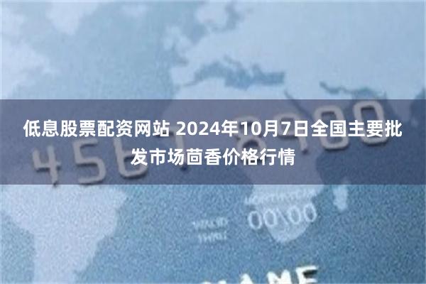 低息股票配资网站 2024年10月7日全国主要批发市场茴香价格行情