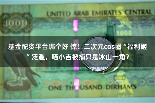 基金配资平台哪个好 惊！二次元cos圈“福利姬”泛滥，喵小吉被捕只是冰山一角？