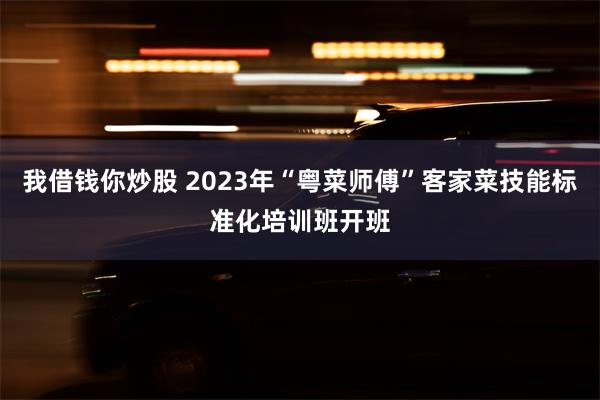 我借钱你炒股 2023年“粤菜师傅”客家菜技能标准化培训班开班