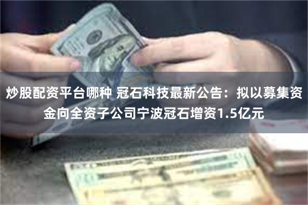 炒股配资平台哪种 冠石科技最新公告：拟以募集资金向全资子公司宁波冠石增资1.5亿元