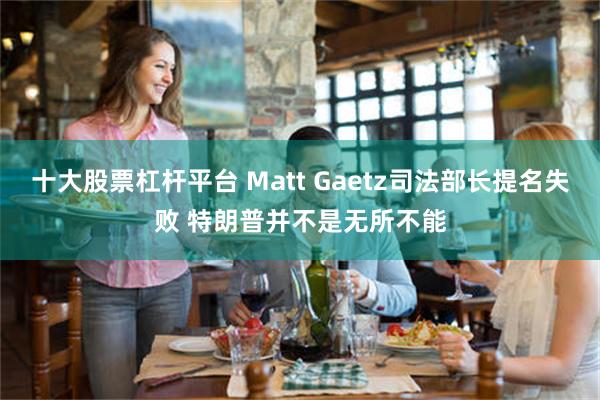 十大股票杠杆平台 Matt Gaetz司法部长提名失败 特朗普并不是无所不能