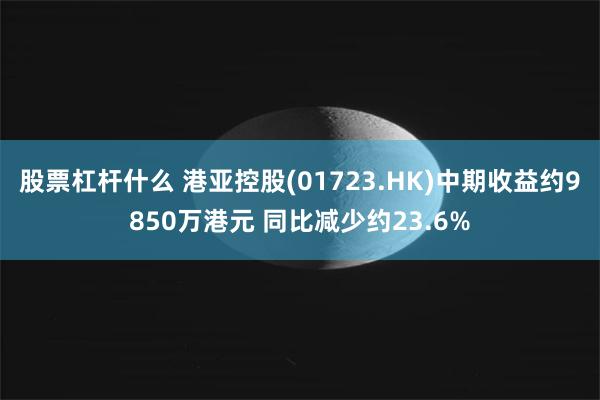 股票杠杆什么 港亚控股(01723.HK)中期收益约9850万港元 同比减少约23.6%