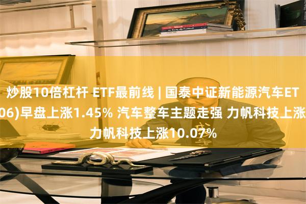 炒股10倍杠杆 ETF最前线 | 国泰中证新能源汽车ETF(159806)早盘上涨1.45% 汽车整车主题走强 力帆科技上涨10.07%