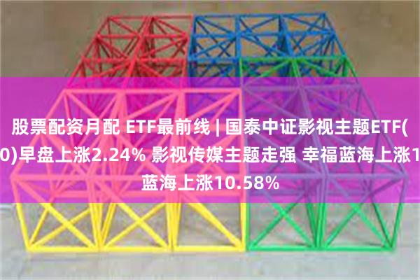 股票配资月配 ETF最前线 | 国泰中证影视主题ETF(516620)早盘上涨2.24% 影视传媒主题走强 幸福蓝海上涨10.58%