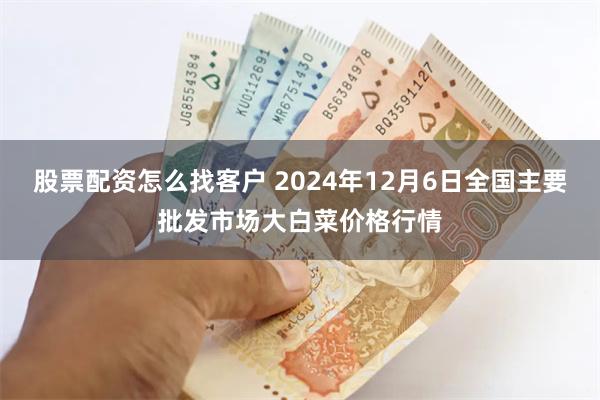 股票配资怎么找客户 2024年12月6日全国主要批发市场大白菜价格行情