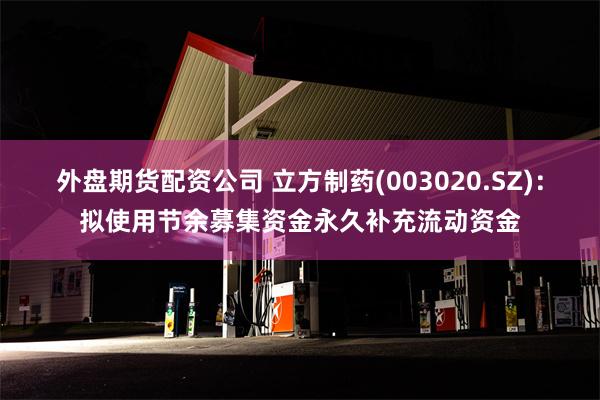 外盘期货配资公司 立方制药(003020.SZ)：拟使用节余募集资金永久补充流动资金