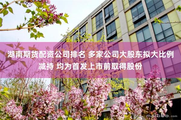 湖南期货配资公司排名 多家公司大股东拟大比例减持 均为首发上市前取得股份