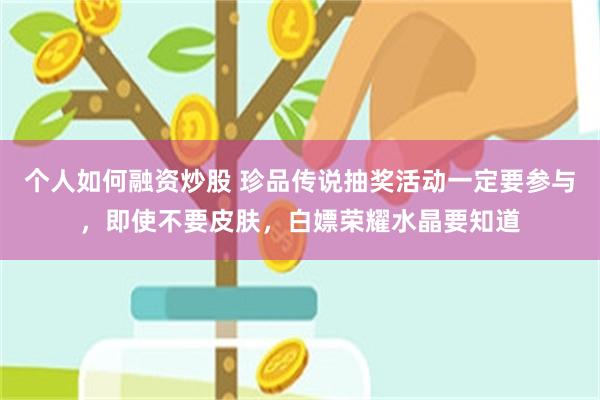 个人如何融资炒股 珍品传说抽奖活动一定要参与，即使不要皮肤，白嫖荣耀水晶要知道