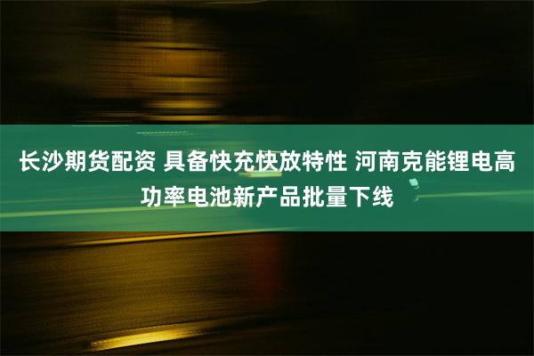 长沙期货配资 具备快充快放特性 河南克能锂电高功率电池新产品批量下线