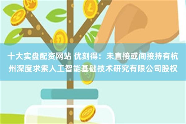 十大实盘配资网站 优刻得：未直接或间接持有杭州深度求索人工智能基础技术研究有限公司股权