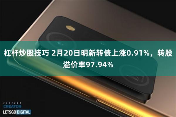 杠杆炒股技巧 2月20日明新转债上涨0.91%，转股溢价率97.94%