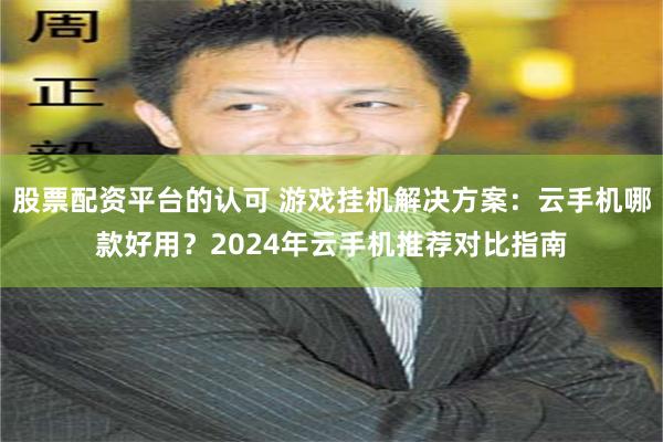 股票配资平台的认可 游戏挂机解决方案：云手机哪款好用？2024年云手机推荐对比指南